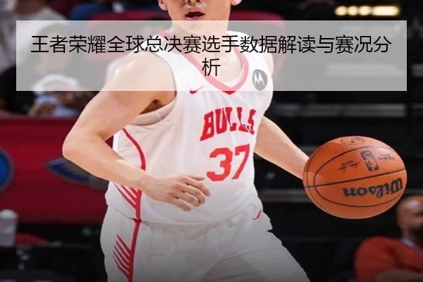 王者荣耀全球总决赛选手数据解读与赛况分析